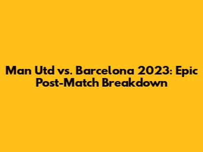 Man Utd vs. Barcelona 2023: Epic Post-Match Breakdown
