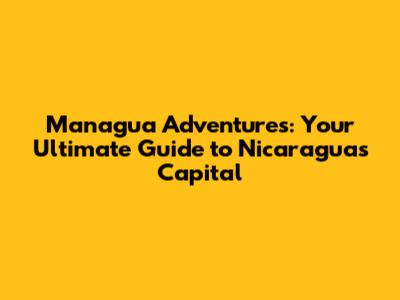 Managua Adventures: Your Ultimate Guide to Nicaragua's Capital
