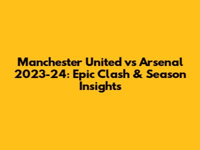 Manchester United vs Arsenal 2023-24: Epic Clash & Season Insights