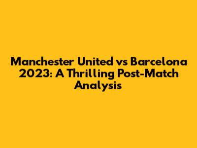 Manchester United vs Barcelona 2023: A Thrilling Post-Match Analysis