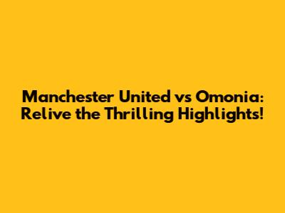Manchester United vs Omonia: Relive the Thrilling Highlights!