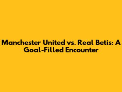 Manchester United vs. Real Betis: A Goal-Filled Encounter