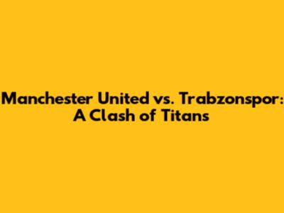 Manchester United vs. Trabzonspor: A Clash of Titans