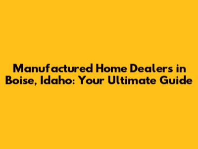 Manufactured Home Dealers in Boise, Idaho: Your Ultimate Guide