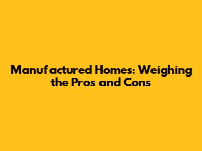 Manufactured Homes: Weighing the Pros and Cons