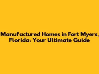 Manufactured Homes in Fort Myers, Florida: Your Ultimate Guide