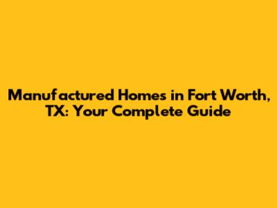 Manufactured Homes in Fort Worth, TX: Your Complete Guide