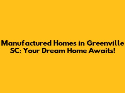 Manufactured Homes in Greenville SC: Your Dream Home Awaits!