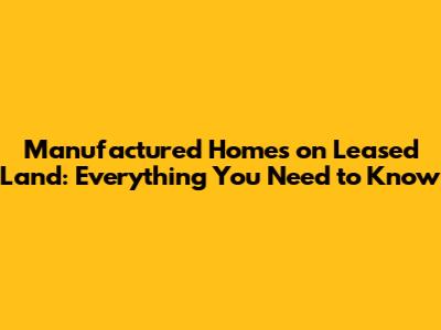 Manufactured Homes on Leased Land: Everything You Need to Know
