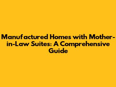 Manufactured Homes with Mother-in-Law Suites: A Comprehensive Guide
