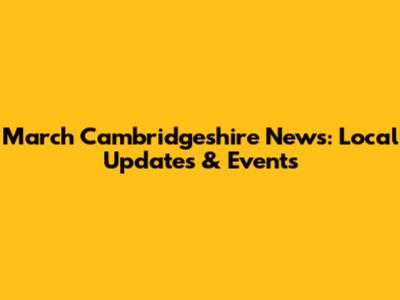 March Cambridgeshire News: Local Updates & Events