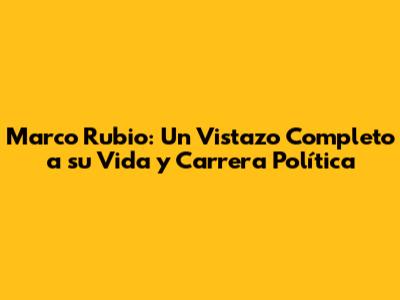 Marco Rubio: Un Vistazo Completo a su Vida y Carrera Política