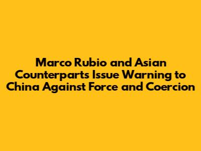 Marco Rubio and Asian Counterparts Issue Warning to China Against Force and Coercion