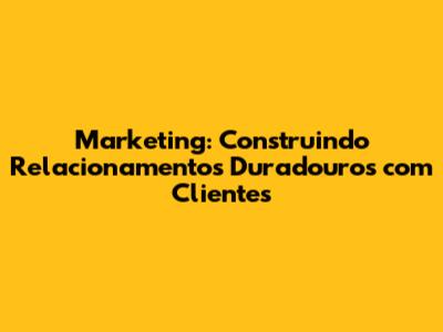 Marketing: Construindo Relacionamentos Duradouros com Clientes