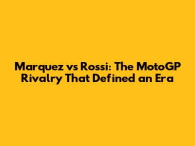 Marquez vs Rossi: The MotoGP Rivalry That Defined an Era