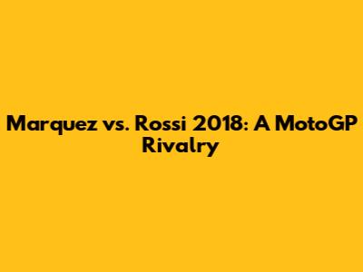 Marquez vs. Rossi 2018: A MotoGP Rivalry