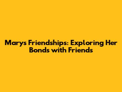 Mary's Friendships: Exploring Her Bonds with Friends