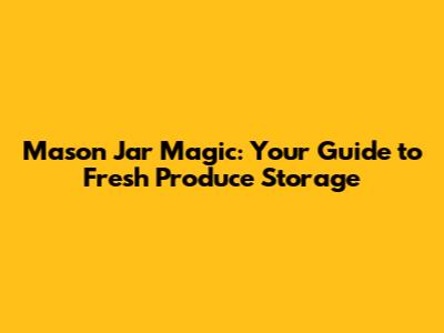 Mason Jar Magic: Your Guide to Fresh Produce Storage