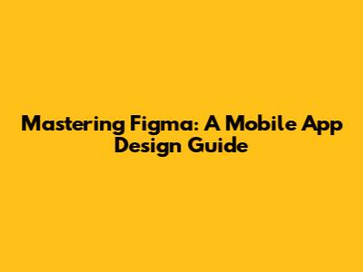 Mastering Figma: A Mobile App Design Guide