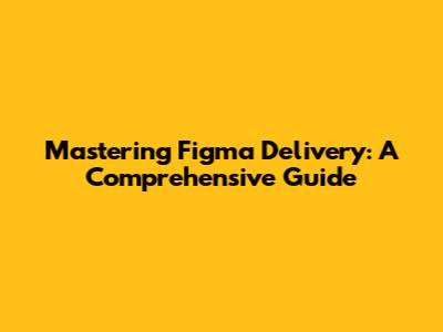 Mastering Figma Delivery: A Comprehensive Guide
