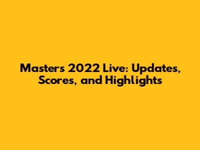 Masters 2022 Live: Updates, Scores, and Highlights
