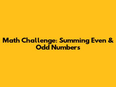 Math Challenge: Summing Even & Odd Numbers