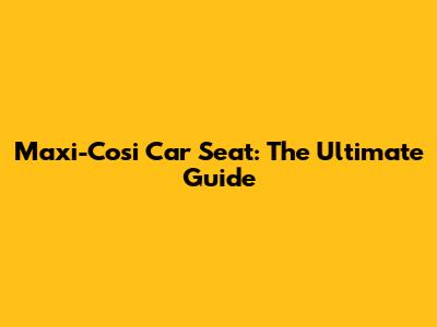 Maxi-Cosi Car Seat: The Ultimate Guide