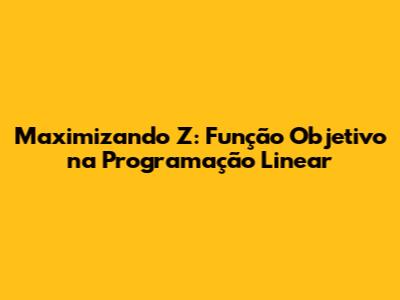 Maximizando Z: Função Objetivo na Programação Linear