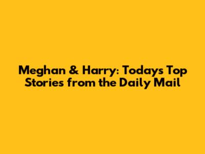 Meghan & Harry: Today's Top Stories from the Daily Mail