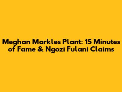 Meghan Markle's Plant: 15 Minutes of Fame & Ngozi Fulani Claims