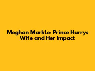 Meghan Markle: Prince Harry's Wife and Her Impact