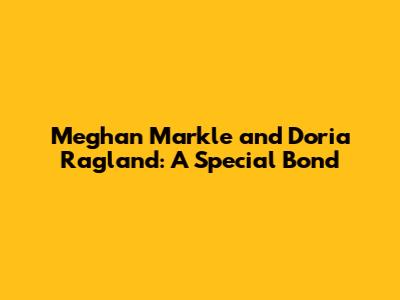Meghan Markle and Doria Ragland: A Special Bond