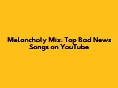 Melancholy Mix: Top Bad News Songs on YouTube