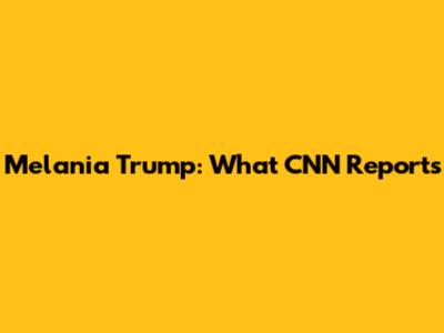 Melania Trump: What CNN Reports