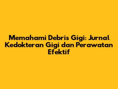 Memahami Debris Gigi: Jurnal Kedokteran Gigi dan Perawatan Efektif