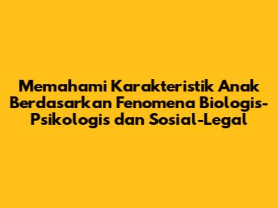 Memahami Karakteristik Anak Berdasarkan Fenomena Biologis-Psikologis dan Sosial-Legal