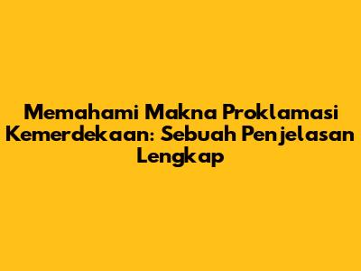 Memahami Makna Proklamasi Kemerdekaan: Sebuah Penjelasan Lengkap