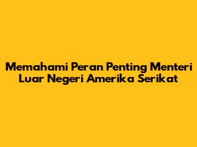 Memahami Peran Penting Menteri Luar Negeri Amerika Serikat