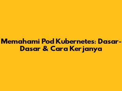 Memahami Pod Kubernetes: Dasar-Dasar & Cara Kerjanya