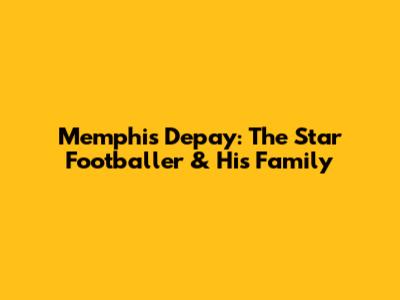 Memphis Depay: The Star Footballer & His Family