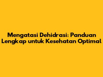 Mengatasi Dehidrasi: Panduan Lengkap untuk Kesehatan Optimal