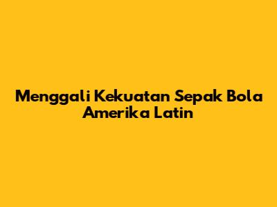 Menggali Kekuatan Sepak Bola Amerika Latin