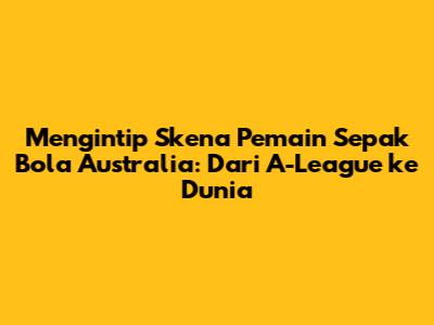 Mengintip Skena Pemain Sepak Bola Australia: Dari A-League ke Dunia