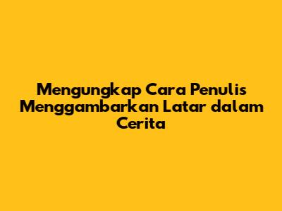 Mengungkap Cara Penulis Menggambarkan Latar dalam Cerita