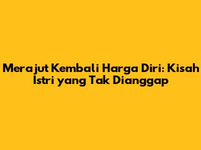 Merajut Kembali Harga Diri: Kisah Istri yang Tak Dianggap