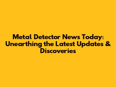 Metal Detector News Today: Unearthing the Latest Updates & Discoveries