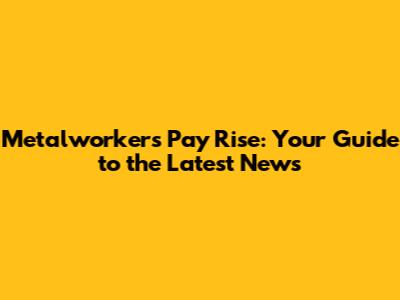 Metalworkers' Pay Rise: Your Guide to the Latest News