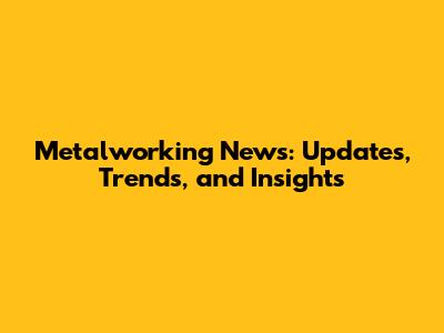 Metalworking News: Updates, Trends, and Insights
