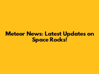 Meteor News: Latest Updates on Space Rocks!