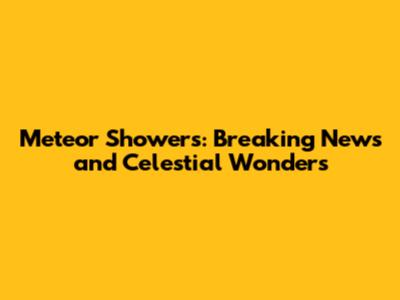 Meteor Showers: Breaking News and Celestial Wonders